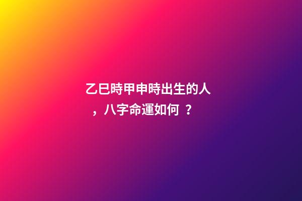乙巳時甲申時出生的人，八字命運如何？